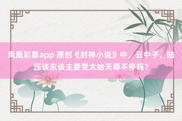 凤凰彩票app 原创《封神小说》中，云中子、陆压谈东谈主要受太始天尊不停吗？