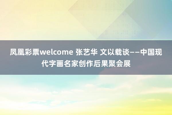凤凰彩票welcome 张艺华 文以载谈——中国现代字画名家创作后果聚会展