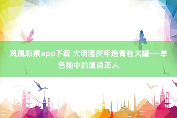 凤凰彩票app下载 大明隆庆年造青釉大罐——单色釉中的温润正人