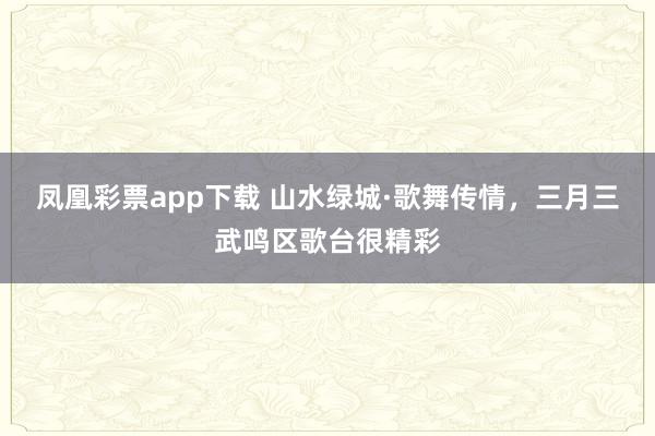 凤凰彩票app下载 山水绿城·歌舞传情，三月三武鸣区歌台很精彩