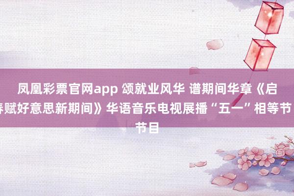 凤凰彩票官网app 颂就业风华 谱期间华章《启春赋好意思新期间》华语音乐电视展播“五一”相等节目
