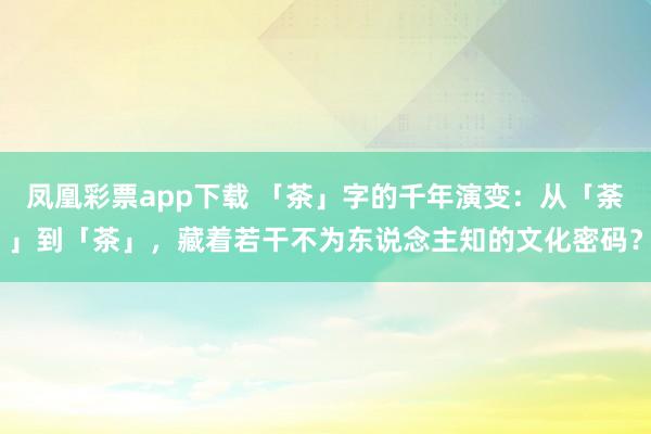凤凰彩票app下载 「茶」字的千年演变：从「荼」到「茶」，藏着若干不为东说念主知的文化密码？