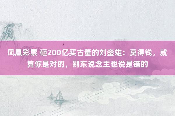 凤凰彩票 砸200亿买古董的刘銮雄：莫得钱，就算你是对的，别东说念主也说是错的