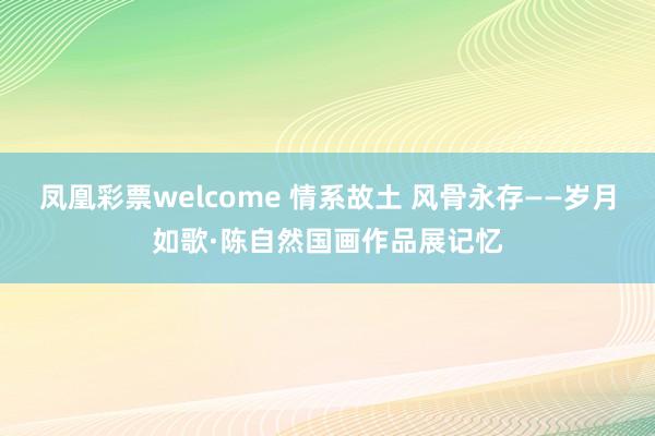 凤凰彩票welcome 情系故土 风骨永存——岁月如歌·陈自然国画作品展记忆