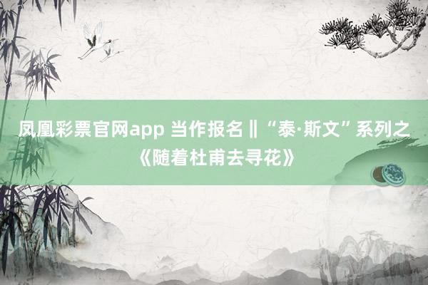 凤凰彩票官网app 当作报名‖“泰·斯文”系列之《随着杜甫去寻花》