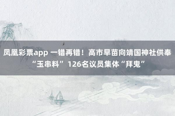 凤凰彩票app 一错再错！高市早苗向靖国神社供奉“玉串料” 126名议员集体“拜鬼”