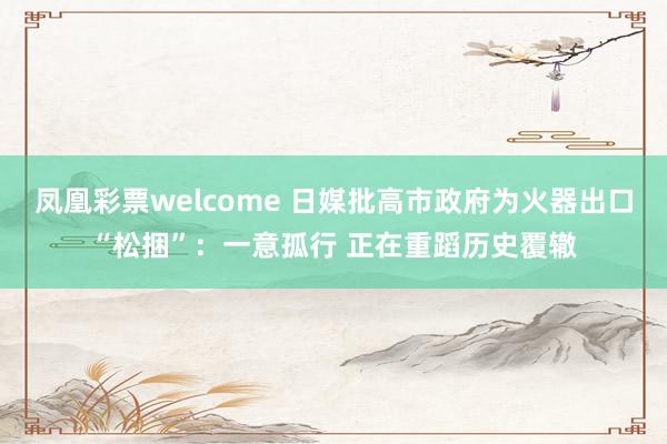 凤凰彩票welcome 日媒批高市政府为火器出口“松捆”：一意孤行 正在重蹈历史覆辙