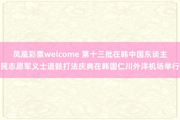 凤凰彩票welcome 第十三批在韩中国东谈主民志愿军义士遗骸打法庆典在韩国仁川外洋机场举行