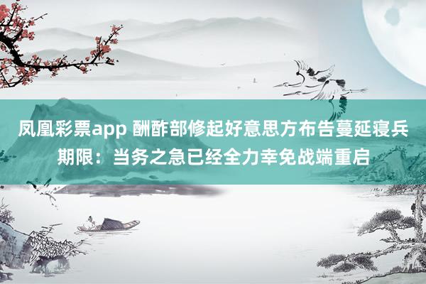 凤凰彩票app 酬酢部修起好意思方布告蔓延寝兵期限：当务之急已经全力幸免战端重启