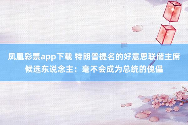 凤凰彩票app下载 特朗普提名的好意思联储主席候选东说念主：毫不会成为总统的傀儡