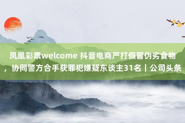 凤凰彩票welcome 抖音电商严打假冒伪劣食物，协同警方合手获罪犯嫌疑东谈主31名｜公司头条
