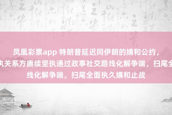 凤凰彩票app 特朗普延迟同伊朗的媾和公约，社交部：中方撑执关系方赓续坚执通过政事社交路线化解争端，扫尾全面执久媾和止战