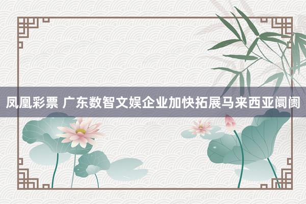 凤凰彩票 广东数智文娱企业加快拓展马来西亚阛阓