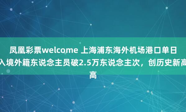 凤凰彩票welcome 上海浦东海外机场港口单日入境外籍东说念主员破2.5万东说念主次，创历史新高