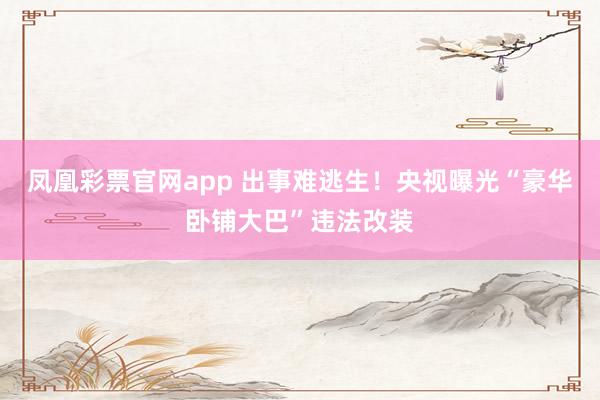凤凰彩票官网app 出事难逃生！央视曝光“豪华卧铺大巴”违法改装