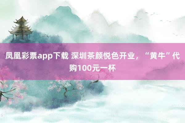 凤凰彩票app下载 深圳茶颜悦色开业，“黄牛”代购100元一杯