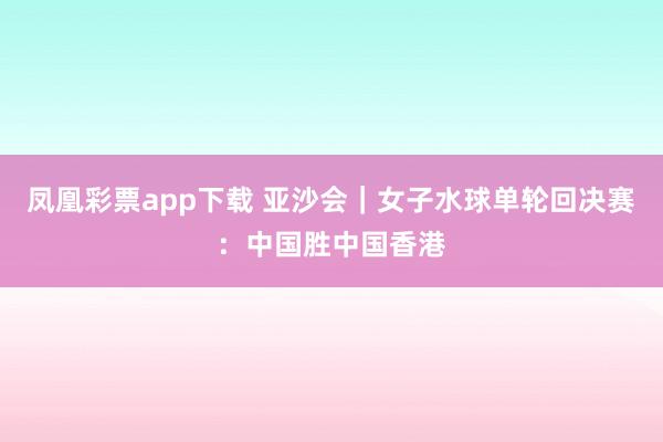 凤凰彩票app下载 亚沙会｜女子水球单轮回决赛：中国胜中国香港