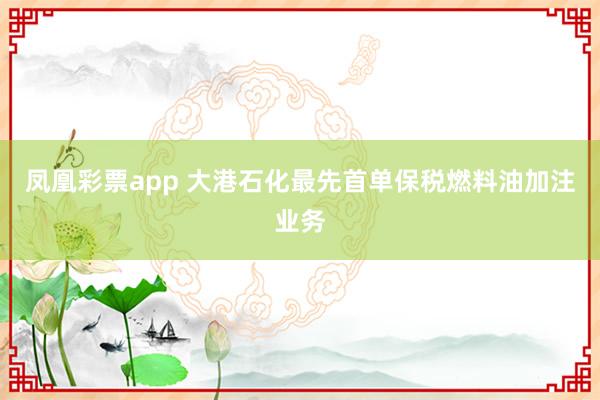 凤凰彩票app 大港石化最先首单保税燃料油加注业务