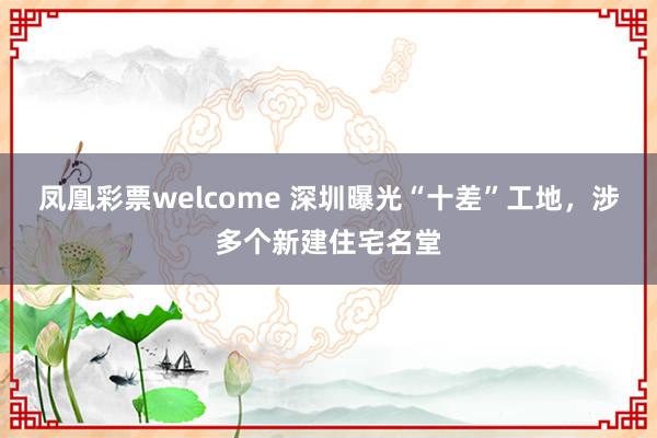 凤凰彩票welcome 深圳曝光“十差”工地，涉多个新建住宅名堂