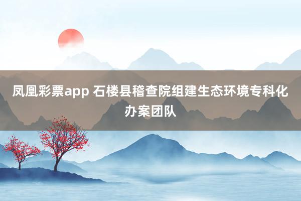 凤凰彩票app 石楼县稽查院组建生态环境专科化办案团队