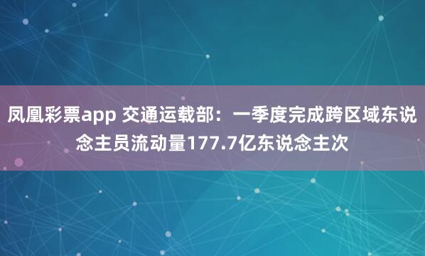 凤凰彩票app 交通运载部：一季度完成跨区域东说念主员流动量177.7亿东说念主次