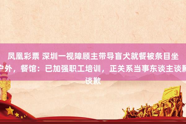 凤凰彩票 深圳一视障顾主带导盲犬就餐被条目坐户外，餐馆：已加强职工培训，正关系当事东谈主谈歉