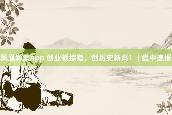 凤凰彩票app 创业板综指，创历史新高！ | 盘中速报