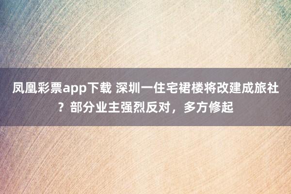 凤凰彩票app下载 深圳一住宅裙楼将改建成旅社？部分业主强烈反对，多方修起