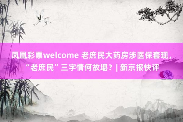 凤凰彩票welcome 老庶民大药房涉医保套现，“老庶民”三字情何故堪？| 新京报快评