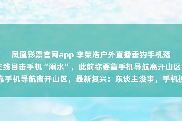 凤凰彩票官网app 李荣浩户外直播垂钓手机落水，10万多名不雅众在线目击手机“溺水”，此前称要靠手机导航离开山区，最新复兴：东谈主没事，<a href=