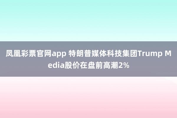 凤凰彩票官网app 特朗普媒体科技集团Trump Media股价在盘前高潮2%