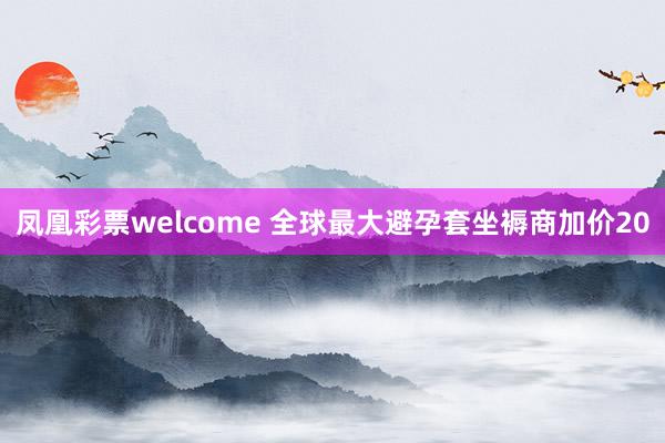 凤凰彩票welcome 全球最大避孕套坐褥商加价20