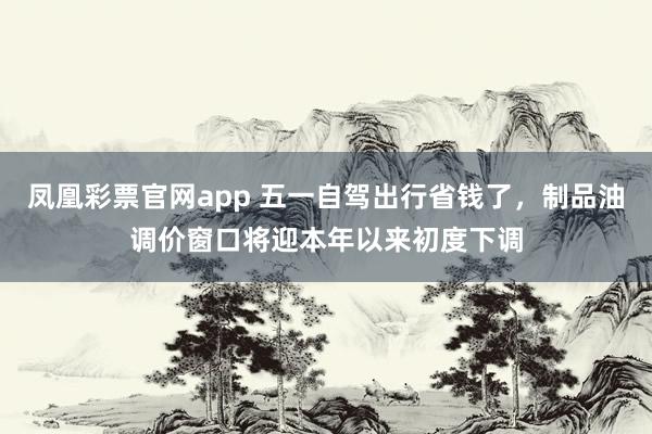 凤凰彩票官网app 五一自驾出行省钱了，制品油调价窗口将迎本年以来初度下调