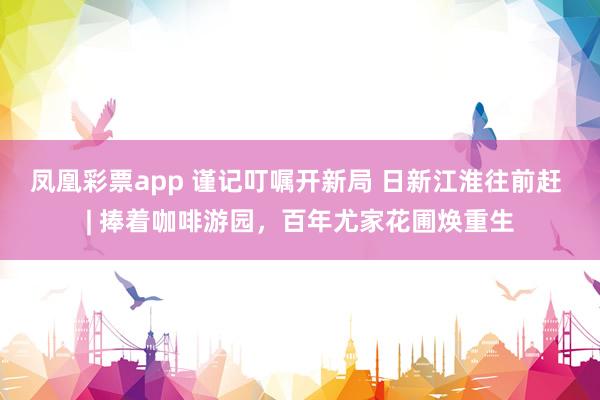 凤凰彩票app 谨记叮嘱开新局 日新江淮往前赶 | 捧着咖啡游园，百年尤家花圃焕重生