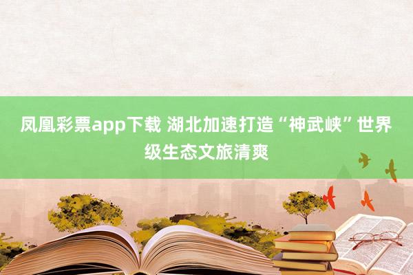 凤凰彩票app下载 湖北加速打造“神武峡”世界级生态文旅清爽