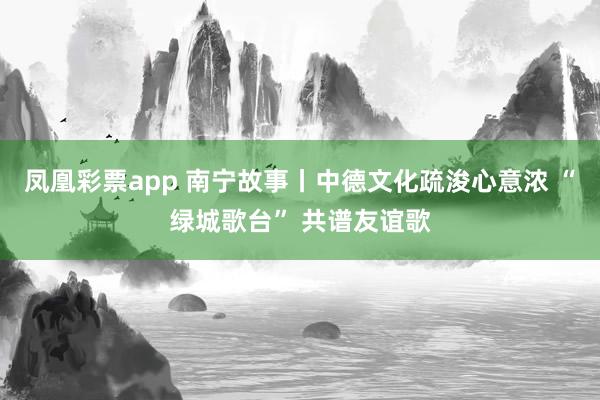 凤凰彩票app 南宁故事丨中德文化疏浚心意浓 “绿城歌台” 共谱友谊歌