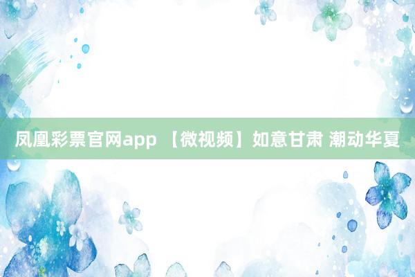 凤凰彩票官网app 【微视频】如意甘肃 潮动华夏