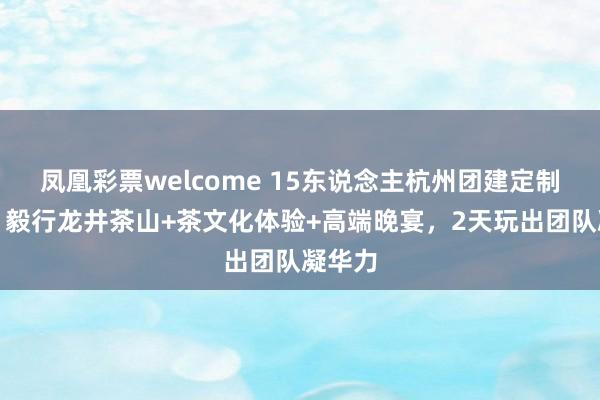 凤凰彩票welcome 15东说念主杭州团建定制决策：毅行龙井茶山+茶文化体验+高端晚宴，2天玩出团队凝华力