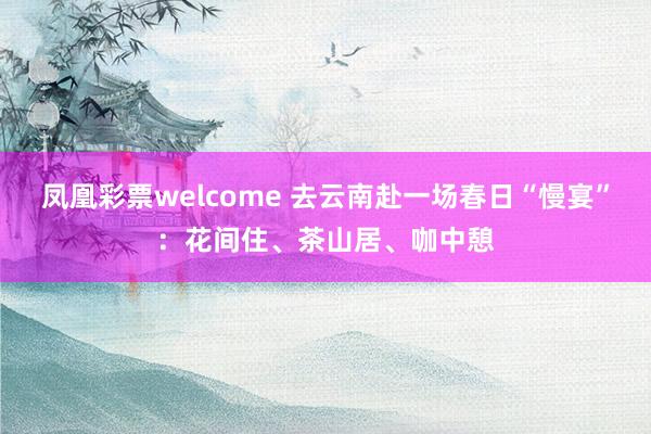 凤凰彩票welcome 去云南赴一场春日“慢宴”：花间住、茶山居、咖中憩