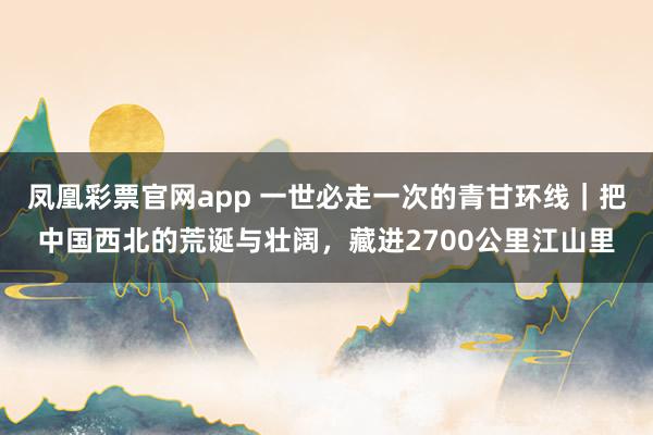 凤凰彩票官网app 一世必走一次的青甘环线｜把中国西北的荒诞与壮阔，藏进2700公里江山里