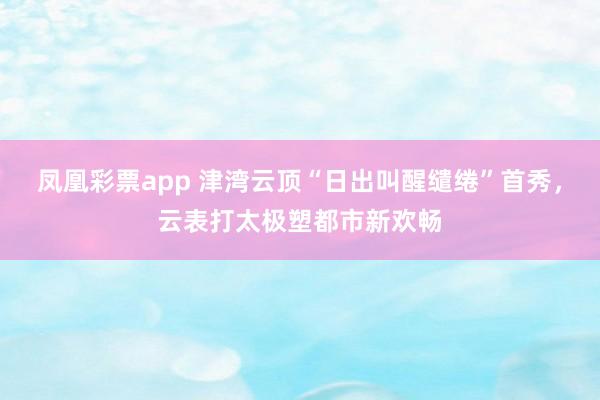 凤凰彩票app 津湾云顶“日出叫醒缱绻”首秀，云表打太极塑都市新欢畅