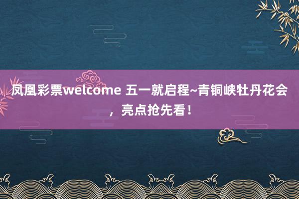 凤凰彩票welcome 五一就启程~青铜峡牡丹花会，亮点抢先看！