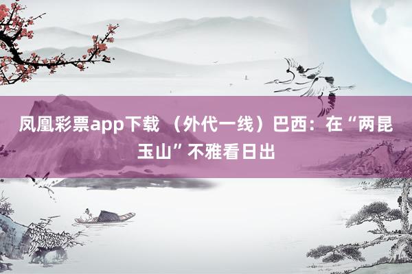凤凰彩票app下载 （外代一线）巴西：在“两昆玉山”不雅看日出