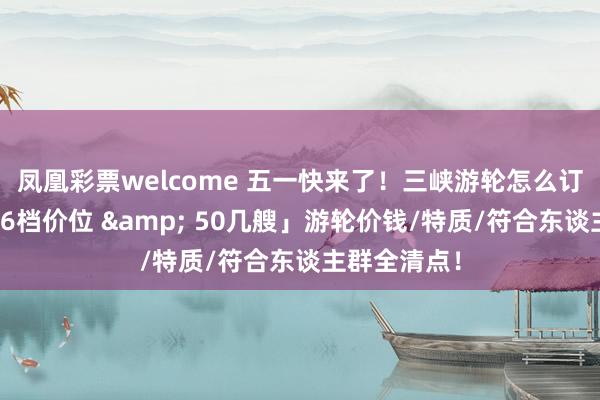 凤凰彩票welcome 五一快来了！三峡游轮怎么订票选船？「6档价位 & 50几艘」游轮价钱/特质/符合东谈主群全清点！