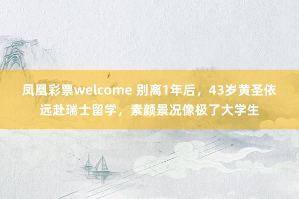 凤凰彩票welcome 别离1年后，43岁黄圣依远赴瑞士留学，素颜景况像极了大学生