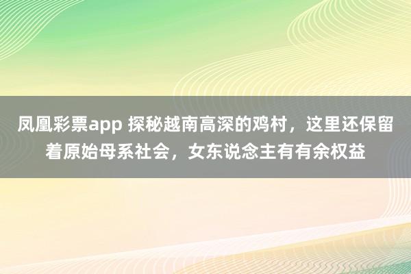 凤凰彩票app 探秘越南高深的鸡村，这里还保留着原始母系社会，女东说念主有有余权益
