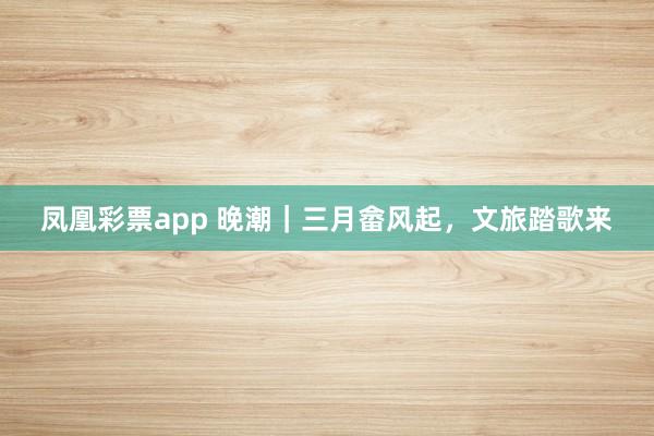 凤凰彩票app 晚潮｜三月畲风起，文旅踏歌来
