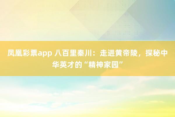 凤凰彩票app 八百里秦川：走进黄帝陵，探秘中华英才的“精神家园”