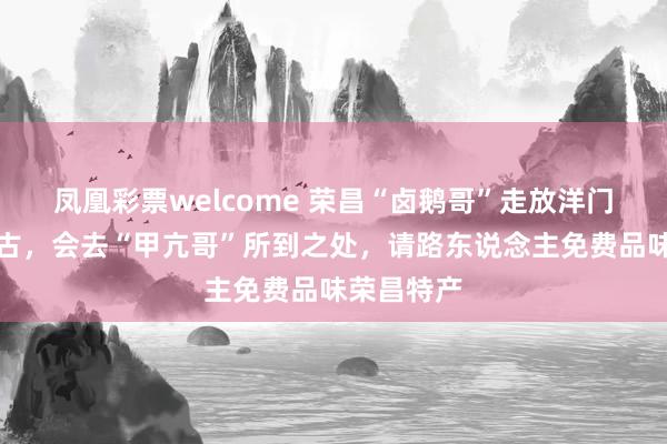 凤凰彩票welcome 荣昌“卤鹅哥”走放洋门：首站蒙古，会去“甲亢哥”所到之处，请路东说念主免费品味荣昌特产