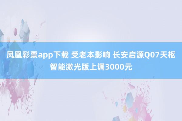 凤凰彩票app下载 受老本影响 长安启源Q07天枢智能激光版上调3000元